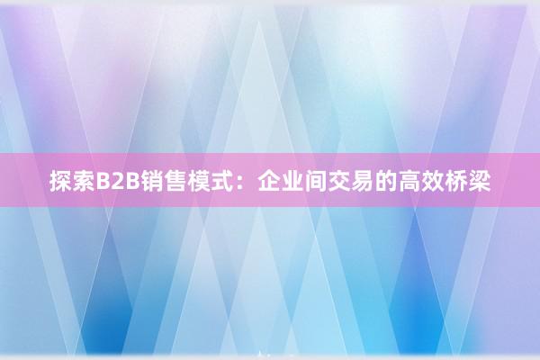 探索B2B销售模式：企业间交易的高效桥梁