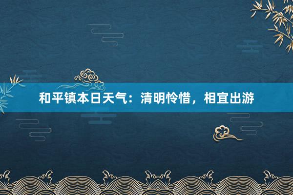 和平镇本日天气：清明怜惜，相宜出游