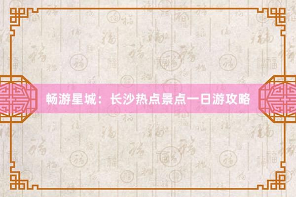 畅游星城：长沙热点景点一日游攻略